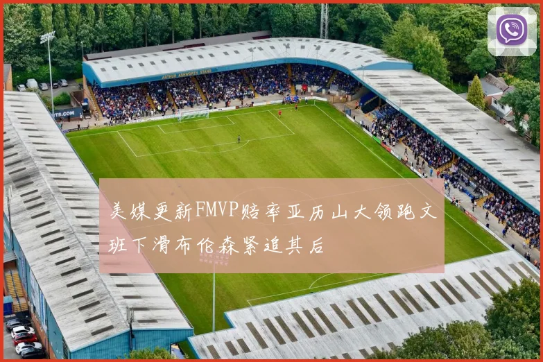 美媒更新FMVP赔率亚历山大领跑文班下滑布伦森紧追其后