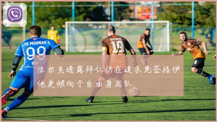 法尔克透露拜仁仍在追求免签格伊他更倾向于自由身离队