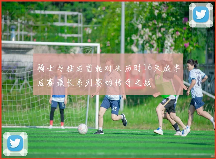 骑士与猛龙首轮对决历时16天成季后赛最长系列赛的传奇之战