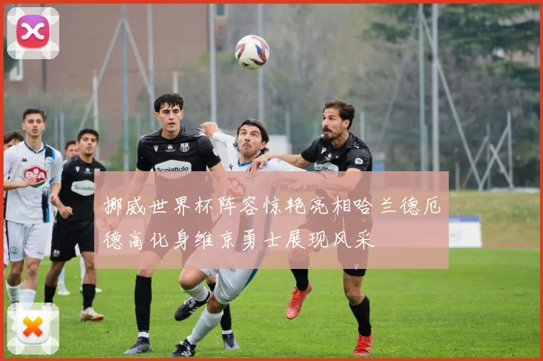 挪威世界杯阵容惊艳亮相哈兰德厄德高化身维京勇士展现风采