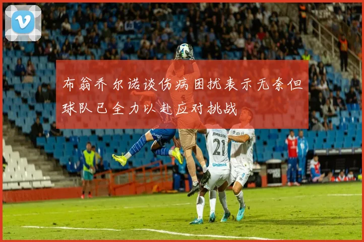 布翁乔尔诺谈伤病困扰表示无奈但球队已全力以赴应对挑战