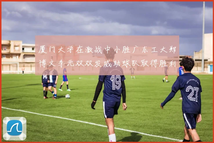 厦门大学在激战中小胜广东工大郑博文李元双双发威助球队取得胜利
