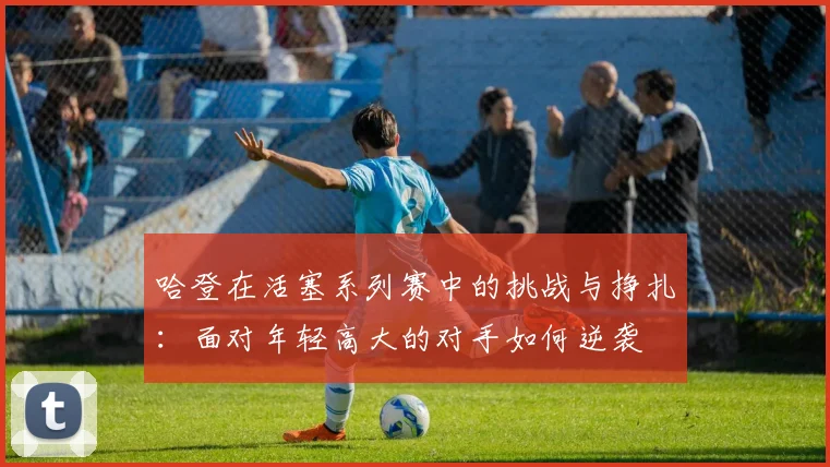 哈登在活塞系列赛中的挑战与挣扎：面对年轻高大的对手如何逆袭