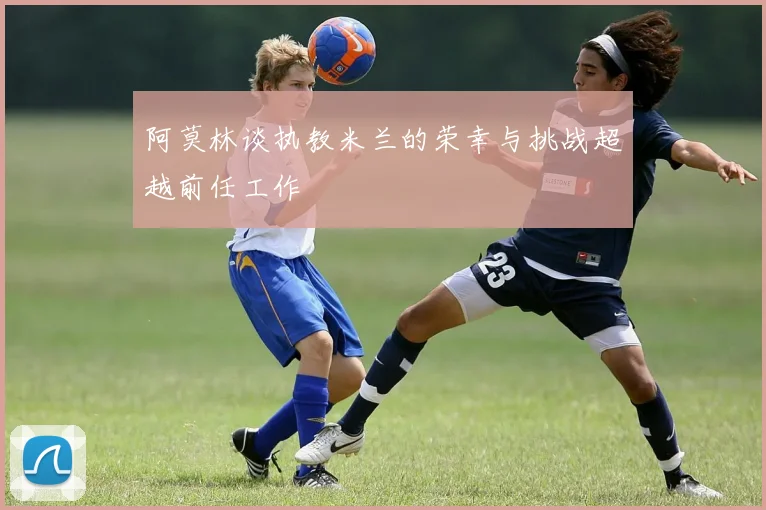 阿莫林谈执教米兰的荣幸与挑战超越前任工作