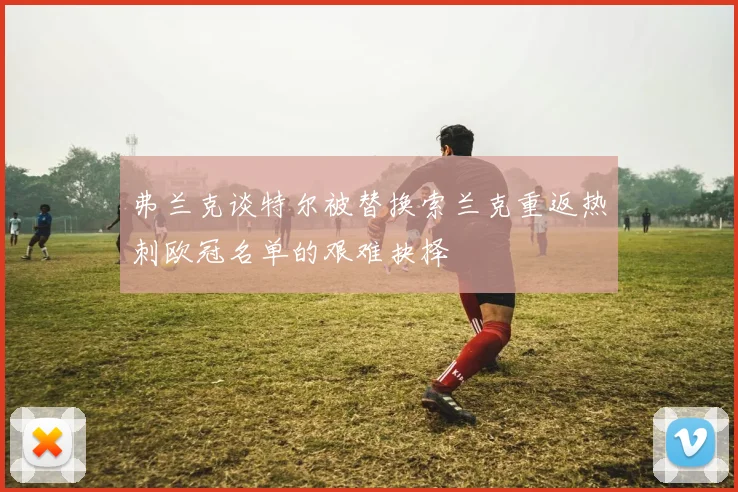 弗兰克谈特尔被替换索兰克重返热刺欧冠名单的艰难抉择