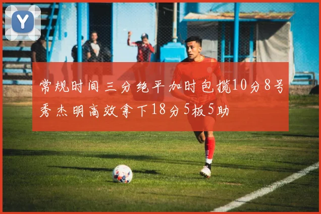 常规时间三分绝平加时包揽10分8号秀杰明高效拿下18分5板5助