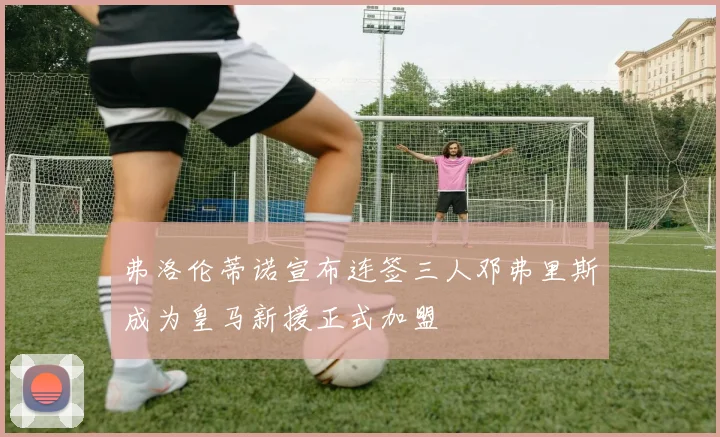 弗洛伦蒂诺宣布连签三人邓弗里斯成为皇马新援正式加盟