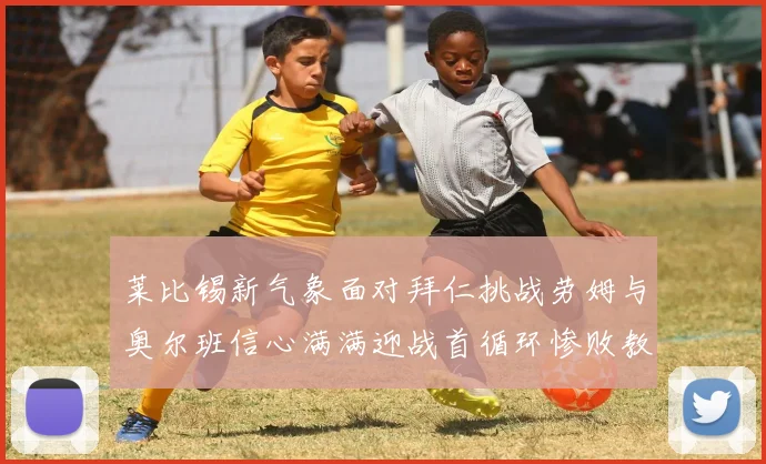 莱比锡新气象面对拜仁挑战劳姆与奥尔班信心满满迎战首循环惨败教训