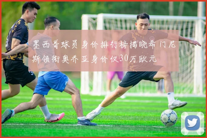 墨西哥球员身价排行榜揭晓希门尼斯领衔奥乔亚身价仅30万欧元
