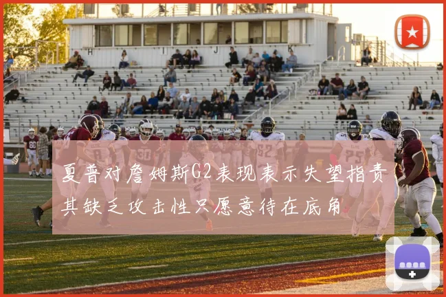 夏普对詹姆斯G2表现表示失望指责其缺乏攻击性只愿意待在底角