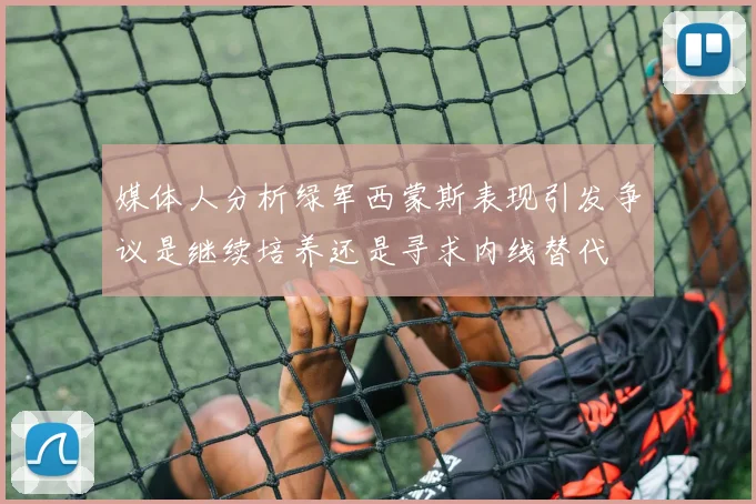 媒体人分析绿军西蒙斯表现引发争议是继续培养还是寻求内线替代